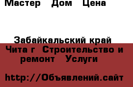 Мастер - Дом › Цена ­ 500 - Забайкальский край, Чита г. Строительство и ремонт » Услуги   